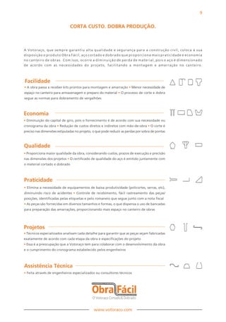 9


                              CORTA CuSTO. DOBRA PRODuÇãO.



A Votoraço, que sempre garantiu alta qualidade e segurança para a construção civil, coloca à sua
disposição o produto Obra Fácil, aço cortado e dobrado que proporciona mais praticidade e economia
no canteiro de obras. Com isso, ocorre a diminuição de perda de material, pois o aço é dimensionado
de acordo com as necessidades do projeto, facilitando a montagem e amarração no canteiro.



Facilidade
• A obra passa a receber kits prontos para montagem e amarração • Menor necessidade de
espaço no canteiro para armazenagem e preparo do material • O processo de corte e dobra
segue as normas para dobramento de vergalhões



Economia
• Diminuição do capital de giro, pois o fornecimento é de acordo com sua necessidade ou
cronograma da obra • Redução de custos diretos e indiretos com mão-de-obra • O corte é
preciso nas dimensões estipuladas no projeto, o que pode reduzir as perdas por sobra de pontas



Qualidade
• Proporciona maior qualidade da obra, considerando custos, prazos de execução e precisão
nas dimensões dos projetos • O certificado de qualidade do aço é emitido juntamente com
o material cortado e dobrado



Praticidade
• Elimina a necessidade de equipamentos de baixa produtividade (policortes, serras, etc),
diminuindo risco de acidentes • Controle de recebimento, fácil rastreamento das peças/
posições, identificadas pelas etiquetas e pelo romaneio que segue junto com a nota fiscal
• As peças são fornecidas em diversos tamanhos e formas, o que dispensa o uso de bancadas
para preparação das amarrações, proporcionando mais espaço no canteiro de obras




Projetos
• Técnicos especializados analisam cada detalhe para garantir que as peças sejam fabricadas
exatamente de acordo com cada etapa da obra e especificações do projeto
• Essa é a preocupação que a Votoraço tem para colaborar com o desenvolvimento da obra
e o cumprimento do cronograma estabelecido pelos engenheiros



Assistência Técnica
• Feita através de engenheiros especializados ou consultores técnicos




                                              www.votoraco.com
 