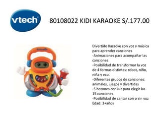 80108022 KIDI KARAOKE S/.177.00

Divertido Karaoke con voz y música
para aprender canciones
-Animaciones para acompañar las
canciones
-Posibilidad de transformar la voz
de 4 formas distintas: robot, niño,
niña y eco.
-Diferentes grupos de canciones:
animales, juegos y divertidas
-5 botones con luz para elegir las
15 canciones
-Posibilidad de cantar con o sin voz
Edad: 3+años

 