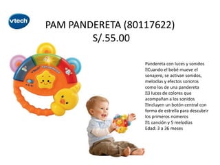 PAM PANDERETA (80117622)
S/.55.00
Pandereta con luces y sonidos

Cuando el bebé mueve el
sonajero, se activan sonidos,
melodías y efectos sonoros
como los de una pandereta
 luces de colores que
3
acompañan a los sonidos

Incluyen un botón central con
forma de estrella para descubrir
los primeros números
 canción y 5 melodías
1
Edad: 3 a 36 meses

 