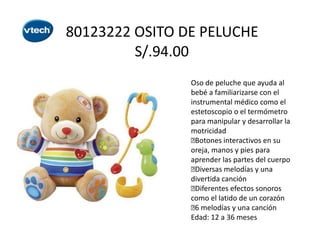 80123222 OSITO DE PELUCHE
S/.94.00
Oso de peluche que ayuda al
bebé a familiarizarse con el
instrumental médico como el
estetoscopio o el termómetro
para manipular y desarrollar la
motricidad

Botones interactivos en su
oreja, manos y pies para
aprender las partes del cuerpo

Diversas melodías y una
divertida canción

Diferentes efectos sonoros
como el latido de un corazón
 melodías y una canción
6
Edad: 12 a 36 meses

 