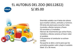 EL AUTOBUS DEL ZOO (80112822)
S/.85.00
Divertido autobús con 4 bolas de colores
que enseñan colores, animales y números
 teclas de piano para escuchar notas
4
musicales, efectos sonoros y frases
 canciones y 5 melodías
2

Sensor de movimiento que activa frases,
melodías y efectos sonoros al hacer rodar
el autobús
 presionar al conductor se activan
Al
sonidos
 puerta se abre y cierra para que los
Le
animalitos puedan subir y bajar el autobús
Edad: 12 a 36 meses

 