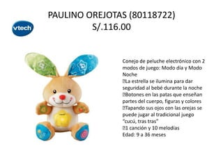 PAULINO OREJOTAS (80118722)
S/.116.00

Conejo de peluche electrónico con 2
modos de juego: Modo día y Modo
Noche
 estrella se ilumina para dar
La
seguridad al bebé durante la noche

Botones en las patas que enseñan
partes del cuerpo, figuras y colores

Tapando sus ojos con las orejas se
puede jugar al tradicional juego
“cucú, tras tras”
 canción y 10 melodías
1
Edad: 9 a 36 meses

 