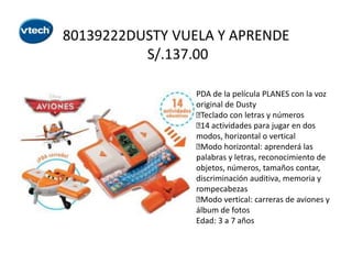 80139222DUSTY VUELA Y APRENDE
S/.137.00
PDA de la película PLANES con la voz
original de Dusty

Teclado con letras y números
 actividades para jugar en dos
14
modos, horizontal o vertical

Modo horizontal: aprenderá las
palabras y letras, reconocimiento de
objetos, números, tamaños contar,
discriminación auditiva, memoria y
rompecabezas

Modo vertical: carreras de aviones y
álbum de fotos
Edad: 3 a 7 años

 