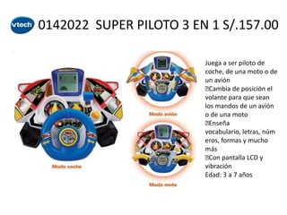 80142022 SUPER PILOTO 3 EN 1 S/.157.00
Juega a ser piloto de
coche, de una moto o de
un avión

Cambia de posición el
volante para que sean
los mandos de un avión
o de una moto

Enseña
vocabulario, letras, núm
eros, formas y mucho
más
 pantalla LCD y
Con
vibración
Edad: 3 a 7 años

 