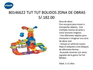 80146622 TUT TUT BOLIDOS ZONA DE OBRAS
S/.182.00
Zona de obras
Con una grúa para mover y
transportar objetos.- Con
múltiples tramos de pista y
cinco sensores mágicos.
- Con diferentes objetos para
manipular e imaginar una zona
de obras real.
- Incluye un vehículo nuevo:
Pepe el volquete y tres bloques
de diferentes formas .
-Se puede conectar con otros
juguetes de la gama Tut Tut
Bólidos.
Edad: 1 a 5 años

 