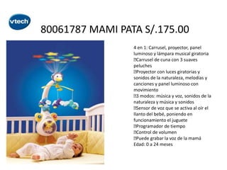 80061787 MAMI PATA S/.175.00
4 en 1: Carrusel, proyector, panel
luminoso y lámpara musical giratoria

Carrusel de cuna con 3 suaves
peluches

Proyector con luces giratorias y
sonidos de la naturaleza, melodías y
canciones y panel luminoso con
movimiento
 modos: música y voz, sonidos de la
3
naturaleza y música y sonidos

Sensor de voz que se activa al oír el
llanto del bebé, poniendo en
funcionamiento el juguete

Programador de tiempo

Control de volumen

Puede grabar la voz de la mamá
Edad: 0 a 24 meses

 