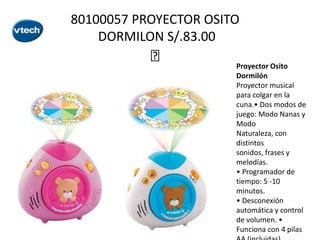 80100057 PROYECTOR OSITO
DORMILON S/.83.00



Proyector Osito
Dormilón
Proyector musical
para colgar en la
cuna.• Dos modos de
juego: Modo Nanas y
Modo
Naturaleza, con
distintos
sonidos, frases y
melodías.
• Programador de
tiempo: 5 -10
minutos.
• Desconexión
automática y control
de volumen. •
Funciona con 4 pilas

 