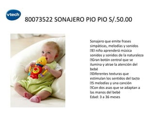 80073522 SONAJERO PIO PIO S/.50.00
Sonajero que emite frases
simpáticas, melodías y sonidos
 niño aprenderá música
El
sonidos y sonidos de la naturaleza

Gran botón central que se
ilumina y atrae la atención del
bebé

Diferentes texturas que
estimulan los sentidos del tacto
 melodías y una canción
5
 dos asas que se adaptan a
Con
las manos del bebé
Edad: 3 a 36 meses

 