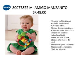 80077822 MI AMIGO MANZANITO
S/.48.00
Manzana multicolor para
aprender los primeros
números y letras

Sensor de movimiento que
activa canciones, melodías y
sonidos con luces que
estimulan al bebé

Tiene dos asas que se
adaptan a las manos del
bebé
 melodías y dos canciones
4

Desconexión automática
Edad: 3 a 36 meses

 