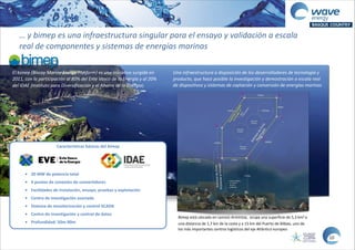 …  y  bimep  es  una  infraestructura  singular  para  el  ensayo  y  validación  a  escala  
real  de  componentes  y  sistemas  de  energías  marinas
Características  básicas  del  bimep  
!
!
• 20  MW  de  potencia  total  
• 4  puntos  de  conexión  de  convertidores  
• Facilidades  de  instalación,  ensayo,  pruebas  y  explotación  
• Centro  de  investigación  asociado  
• Sistema  de  monitorización  y  control  SCADA  
• Centro  de  investigación  y  control  de  datos  
• Profundidad:  50m-­‐90m
El  bimep  (Biscay  Marine  Energy  Platform)  es  una  iniciativa  surgida  en  
2011,  con  la  participación  al  80%  del  Ente  Vasco  de  la  Energía  y  al  20%  
del  IDAE  (Instituto  para  Diversificación  y  el  Ahorro  de  la  Energía)
Bimep	
  está	
  ubicado	
  en	
  Lemoiz-­‐Armintza,	
  	
  ocupa	
  una	
  superficie	
  de	
  5,3	
  km2	
  a	
  
una	
  distancia	
  de	
  1,7	
  km	
  de	
  la	
  costa	
  y	
  a	
  15	
  km	
  del	
  Puerto	
  de	
  Bilbao,	
  uno	
  de	
  
los	
  más	
  importantes	
  centros	
  logísticos	
  del	
  eje	
  Atlántico	
  europeo
Una  infraestructura  a  disposición  de  los  desarrolladores  de  tecnología  y  
producto,  que  hace  posible  la  investigación  y  demostración  a  escala  real  
de  dispositivos  y  sistemas  de  captación  y  conversión  de  energías  marinas
10
 