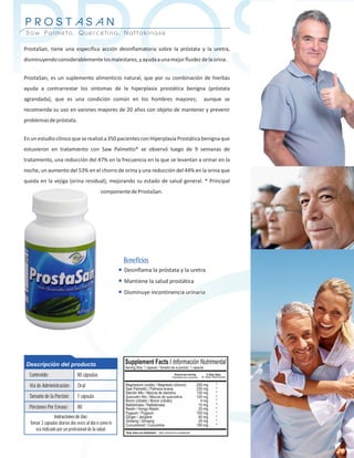 PROST
PROSTASAN
Saw Palmeto, Quercetina, Nattokinase

ProstaSan, tiene una específica acción desinflamatoria sobre la próstata y la uretra,
disminuyendo considerablemente los malestares, y ayuda a una mejor fluidez de la orina.


ProstaSan, es un suplemento alimenticio natural, que por su combinación de hierbas
ayuda a contrarrestar los síntomas de la hiperplasia prostática benigna (próstata
agrandada), que es una condición común en los hombres mayores;
recomienda su uso en varones mayores de 20 años con objeto de mantener y prevenir
problemas de próstata.
                                                                                         aunque se




En un estudio clínico que se realizó a 350 pacientes con Hiperplasia Prostática benigna que
estuvieron en tratamiento con Saw Palmetto* se observó luego de 9 semanas de
tratamiento, una reducción del 47% en la frecuencia en la que se levantan a orinar en la
noche, un aumento del 53% en el chorro de orina y una reducción del 44% en la orina que
queda en la vejiga (orina residual), mejorando su estado de salud general. * Principal
                                             componente de ProstaSan.




                                                        Beneficios
                                                        Desinflama la próstata y la uretra
                                                        Mantiene la salud prostática
                                                        Disminuye incontinencia urinaria




Descripción del producto
  Contenido:                   80 cápsulas
  Vía de Administración:       Oral
  Tamaño de la Porción:        1 cápsula
  Porciones Por Envase:        80
                Instrucciones de Uso:
  Tomar 2 capsulas diarias dos veces al día o como le
     sea indicado por un profesional de la salud.
 