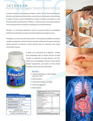 DETOX
DETOXSAN
Cascara Sagrada, Psyllium, Gengibre, Semilla de Hinojo


Cuando el cuerpo necesita ayuda para limpiar su colon y de esta forma desintoxicarse.
DetoxSan es el suplemento natural ideal, ya que funciona como laxante y desintoxicante,
al ayudar a limpiar el colon removiendo los residuos materiales acumulados en este,
haciendo posible la eliminación de residuos y sustancias tóxicas acumuladas debido al
mal funcionamiento de los intestinos, motivado por una mala alimentación.


DetoxSan es una fórmula elaborada a base de numerosas hierbas con propiedades
benéficas para el bienestar y la salud, entre ellas resaltaremos solo algunas como:


El Gengibre, es un aperitivo, estimulante y tónico. Por ello ayuda a las digestiones difíciles,
combate la inapetencia, controla la diarrea y facilita la eliminación de gases intestinales,
además estimula la circulación y elimina diversos tipos de malestares como cólicos
menstruales y nauseas.


                                             El Boldo, es un estimulante de la digestión. También
                                             tiene propiedades sobre el sistema nervioso. El boldo
                                             estimula la producción de jugos gástricos y de bilis,
                                             destaca por sus propiedades curativas, las que además
                                             resultan excepcionales, pues posee al mismo tiempo
                                             alcaloides, aceites esenciales y flavonoides.


                                                       Beneficios
                                                        Limpia y desintoxica el colon, higado,
                                                        pancreas, riñon.
                                                        Elimina toxinas
                                                        Disminuye la acidez y el reflujo
                                                        Estimula la digestión
                                                        Bajar de peso




 Descripción del producto
  Contenido:                   90 cápsulas
  Vía de Administración:       Oral
  Tamaño de la Porción:        1 cápsula
  Porciones Por Envase:        90
                Instrucciones de Uso:
    Tomar 1 cápsula tres veces al día o como le sea
       indicado por un profesional de la salud.
 