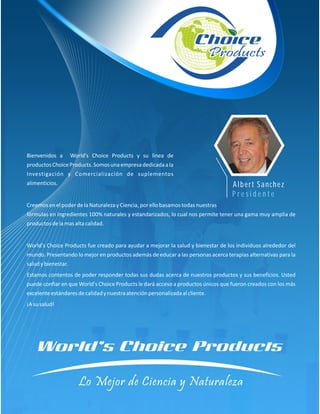 Bienvenidos a        World’s Choice Products y su línea de
productos Choice Products. Somos una empresa dedicada a la
Investigación y Comercialización de suplementos
alimenticios.                                                                      Albert Sanchez
                                                                                   Presidente
Creemos en el poder de la Naturaleza y Ciencia, por ello basamos todas nuestras
fórmulas en ingredientes 100% naturales y estandarizados, lo cual nos permite tener una gama muy amplia de
productos de la mas alta calidad.


World's Choice Products fue creado para ayudar a mejorar la salud y bienestar de los individuos alrededor del
mundo. Presentando lo mejor en productos además de educar a las personas acerca terapias alternativas para la
salud y bienestar.
Estamos contentos de poder responder todas sus dudas acerca de nuestros productos y sus beneficios. Usted
puede confiar en que World's Choice Products le dará acceso a productos únicos que fueron creados con los más
excelente estándares de calidad y nuestra atención personalizada al cliente.
¡A su salud!
 