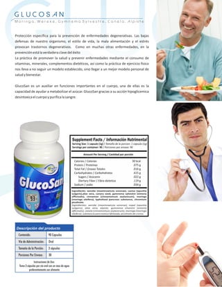 GLUCO
GLUCOSAN
Moringa, Wereke, Gymnema Sylvestre, Canela, Alpiste



Protección específica para la prevención de enfermedades degenerativas. Las bajas
defensas de nuestro organismo, el estilo de vida, la mala alimentación y el estrés
provocan trastornos degenerativos. Como en muchas otras enfermedades, en la
prevención está la verdadera clave del éxito
La práctica de promover la salud y prevenir enfermedades mediante el consumo de
vitaminas, minerales, complementos dietéticos, así como la práctica de ejercicio físico
nos lleva a no seguir un modelo establecido, sino llegar a un mejor modelo personal de
salud y bienestar.

GlucoSan es un auxiliar en funciones importantes en el cuerpo, una de ellas es la
capacidad de ayudar a metabolizar el azúcar. GlucoSan gracias a su acción hipoglicemica
desintoxica el cuerpo y purifica la sangre.
 