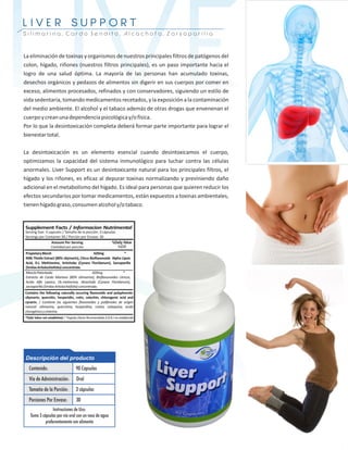 LIVER
LIVER               SUPPORT
Silimarina, Cardo Bendito, Alcachofa, Zarsaparilla



La eliminación de toxinas y organismos de nuestros principales filtros de patógenos del
colon, hígado, riñones (nuestros filtros principales), es un paso importante hacia el
logro de una salud óptima. La mayoría de las personas han acumulado toxinas,
desechos orgánicos y pedazos de alimentos sin digerir en sus cuerpos por comer en
exceso, alimentos procesados, refinados y con conservadores, siguiendo un estilo de
vida sedentaria, tomando medicamentos recetados, y la exposición a la contaminación
del medio ambiente. El alcohol y el tabaco además de otras drogas que envenenan el
cuerpo y crean una dependencia psicológica y/o física.
Por lo que la desintoxicación completa deberá formar parte importante para lograr el
bienestar total.

La desintoxicación es un elemento esencial cuando desintoxicamos el cuerpo,
optimizamos la capacidad del sistema inmunológico para luchar contra las células
anormales. Liver Support es un desintoxicante natural para los principales filtros, el
hígado y los riñones, es eficaz al depurar toxinas normalizando y previniendo daño
adicional en el metabolismo del hígado. Es ideal para personas que quieren reducir los
efectos secundarios por tomar medicamentos, están expuestos a toxinas ambientales,
tienen hígado graso, consumen alcohol y/o tabaco.
 