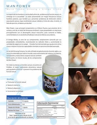 POWE
MAN POWER
M u i r a        P u a m a ,           G i n s e n g   y   G i n k g o   B i l o b a


La mayoría de los hombres a cierta edad sufren de problemas de función sexual, sin
embargo en la actualidad se están presentando con mayor frecuencia incluso
hombres jóvenes, que tienden ya a presentar problemas de disfunción eréctil,
eyaculación precoz, bajo rendimiento sexual; debido al ritmo de vida, el estrés, la
falta de ejercicio, el tabaco y el alcohol.

Man Power, cuyo principal componente es el Muira Puama, que proviene de la
corteza y raíz de un árbol del Amazonas de Brasil, cuyas propiedades se relacionan
principalmente con el desempeño sexual masculino, pues aumenta el libido,
convirtiéndolo en un excelente afrodisíaco natural sin efectos secundarios.

El Ginkgo Biloba, es otro de sus componentes, ampliamente conocido por sus
propiedades antioxidantes, neutralizando los radicales libres y aumentando la
cantidad de oxígeno en la sangre. Estudios han demostrado que ayuda entre otras
cosas a mejorar incluso las capacidades mentales en personas de edad avanzada.

La raíz del Ginseng Coreano, ha sido utilizada terapéuticamente durante siglos y su
uso se ha extendido por todo el mundo como estimulante del sistema circulatorio,
revitalizante y restaurativo corporal natural, también
forma parte, en menor escala, de los componentes
de Man Power.

Por todo lo anterior, el hombre actual, encuentra en
ProMan, el mejor suplemento alimenticio natural
para ayudarle a eliminar o prevenir los problemas de
función sexual.



Beneficios
 Promueve la función sexual
 Realza la memoria
 Releva la depresión
 Incrementa la vitalidad



 Descripción del producto
  Contenido:                 90 Capsulas
  Vía de Administración:     Oral
  Tamaño de la Porción:      3 cápsulas
  Porciones Por Envase:      30
                Instrucciones de Uso:
     Tomar 1 capsula tres veces al dia por via oral
  con un vaso de agua preferentemente con alimento
 