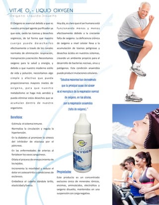 “Estudios recientes han demostrado
                  que la principal causa del cáncer
              es el reemplazo de la respiración normal
                     de oxígeno, en las células,
                    por la respiración anaerobia
                        (falta de oxígeno).”

Beneficios:




              Propiedades:
 