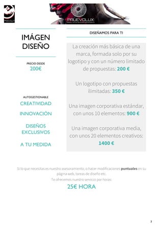 3
IMÁGEN
DISEÑO
PRECIO DESDE
200€
AUTOGESTIONABLE
CREATIVIDAD
INNOVACIÓN
DISEÑOS
EXCLUSIVOS
A TU MEDIDA
DISEÑAMOS PARA TI
La creación más básica de una
marca, formada solo por su
logotipo y con un número limitado
de propuestas: 200 €
Un logotipo con propuestas
ilimitadas: 350 €
Una imagen corporativa estándar,
con unos 10 elementos: 900 €
Una imagen corporativa media,
con unos 20 elementos creativos:
1400 €
Si lo que necesitas es nuestro asesoramiento, o hacer modificaciones puntuales en su
página web, tareas de diseño etc.
Te ofrecemos nuestro servicio por horas:
25€ HORA
 