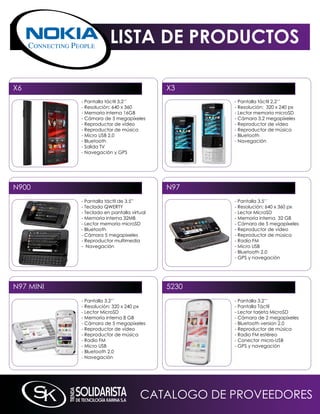 LISTA DE PRODUCTOS

X6                                         X3
           - Pantalla táctil 3,2’’                - Pantalla táctil 2,2’’
           - Resolución: 640 x 360                - Resolución: 320 x 240 px
           - memoria interna 16GB                 - Lector memoria microSD
           - Cámara de 5 megapíxeles              - Cámara 3.2 megapíxeles
           - Reproductor de vídeo                 - Reproductor de vídeo
           - Reproductor de música                - Reproductor de música
           - micro USB 2.0                        - Bluetooth
           - Bluetooth                            - navegación
           - Salida TV
           - navegación y GPS




n900                                       n97
           - Pantalla táctil de 3,5”              - Pantalla 3.5’’
           - Teclado qWERTY                       - Resolución: 640 x 360 px
           - Teclado en pantalla virtual          - Lector microSD
           - memoria interna 32mB                 - memoria interna 32 GB
           - Lector memoria microSD               - Cámara de 5 megapíxeles
           - Bluetooth                            - Reproductor de vídeo
           - Cámara 5 megapixeles                 - Reproductor de música
           - Reproductor multimedia               - Radio Fm
           - navegación                           - micro USB
                                                  - Bluetooth 2.0
                                                  - GPS y navegación




n97 mini                                   5230
           - Pantalla 3.2’’                       - Pantalla 3.2’’
           - Resolución: 320 x 240 px             - Pantalla Táctil
           - Lector microSD                       - Lector tarjeta microSD
           - memoria interna 8 GB                 - Cámara de 2 megapíxeles
           - Cámara de 5 megapíxeles              - Bluetooth version 2.0
           - Reproductor de vídeo                 - Reproductor de música
           - Reproductor de música                - Radio Fm estéreo
           - Radio Fm                             - Conector micro-USB
           - micro USB                            - GPS y navegación
           - Bluetooth 2.0
           - navegación




                                     CATALOGO DE PROVEEDORES
 