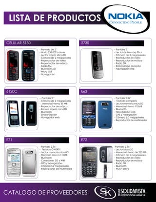 LISTA DE PRODUCTOS

CELULAR 5130                                 2730
               - Pantalla de 2’’                    - Pantalla 2’’
               - Hasta 256.000 colores              - Lector de memory Stick
               - Lector tarjeta microSD             - Cámara de 2 megapíxeles
               - Cámara de 2 megapíxeles            - Reproductor de vídeo
               - Reproductor de vídeo               - Reproductor de música
               - Reproductor de música              - Radio Fm
               - Radio Fm                           - Batería larga duración
               - Bluetooth 2.0                      - navegador web
               - micro USB
               - navegación




6120C                                        E63
               - Pantalla 2’’                       - Pantalla 2.36”
               - Cámara de 2 megapíxeles            - Teclado completo
               - memoria interna 35 mB              - Lector memoria microSD
               - Reproductor de música              - memoria interna 110mB
               - Ranura tarjeta microSD             - Bluetooth
               - Bluetooth                          - navegación web
               - Sincronización                     - GPS y navegación-
               - navegador web                      - Cámara 2.0 megapíxeles
                                                    - Reproductor de multimedia




E71                                          E72
               - Pantalla 2.36”                     -Pantalla 2,36’’
               - Teclado qWERTY                     - Lector micro SD
               - Lector memoria microSD             - memoria interna de 250 mB
               - memoria interna 110mB              - Cámara de 5 megapíxeles
               - Bluetooth                          - Reproductor de vídeo
               - Conexiones 3G y WiFi               - Reproductor de música
               - GPS y navegación-                  - Radio Fm
               - Cámara 3.2 megapíxeles             - Bluetooth
               - Reproductor de multimedia          - WLAn (WiFi)




CATALOGO DE PROVEEDORES
 