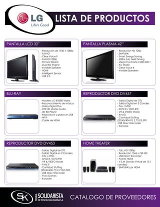 LISTA DE PRODUCTOS

PAnTALLA LCD 32’’                                   PAnTALLA PLASmA 42’’
                    - Resolución de 1920 x 1080p                    - Resolución HD 720p
                    - Full HD                                       - SimPLink
                    - Clear Voice ii                                - Smart Energy Saving
                    - Full HD 1080p                                 - 600Hz Sub Field Driving
                    - Picture Wizard                                - mega Contraste 2,000,000:1
                    - Dual XD Engine                                - AV mode
                    - invisible Speaker                             - Clear Voice ii
                    - HDmi                                          - invisible Speakers
                    - intelligent Sensor
                    - USB 2.0




BLU-RAY                                             REPRODUCTOR DVD DV457
                    - modelo: LG BX580 Video                        - Salida Digital de DTS
                    - Reconocimiento de música                      - Salida Digital en 2 Canales
                    - Dolby Digital Plus                            - PAL / nTSC
                    - DTS HD master Audio                           - iDVD-R / DVD-RW
                    - 3D BD Player                                  - VR & ViDEO mode
                    - Reproduce y graba en USB                      - Xvid Si
                    - Wi-Fi                                         - Cantidad Stuffing
                    - Cable de HDmi                                 (20/40/40H Ft) 2,710/5,590
                                                                    -USB Direct Recorder
                                                                    - karaoke




REPRODUCTOR DVD DV453                               HOmE THEATER
                    - Salida Digital de DTS                         - FULL HD 1080p
                    - Salida Digital en 2 Canales                   - Resolución 1366 x 768 HD
                    - PAL / nTSC                                    - USB Direct Recorder
                    - iDVD-R / DVD-RW                               - Puerto HDmi
                    - VR & ViDEO mode                               - V.S.m (Sonido Virtual de 10.1
                    - Xvid Si                                       canales)
                    - Cantidad Stuffing                             - SimPLink por HDmi
                    (20/40/40H Ft) 2,710/5,590
                    - USB Direct Recorder
                    - Fives Games
                    - karaoke




                                              CATALOGO DE PROVEEDORES
 