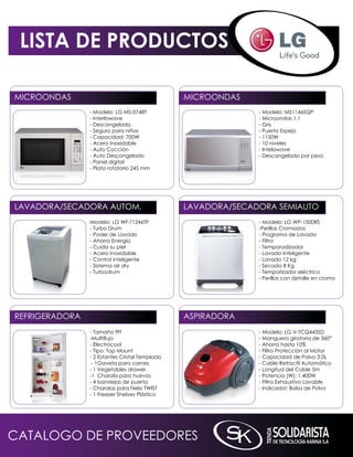 LISTA DE PRODUCTOS

miCROOnDAS                                      miCROOnDAS
                - modelo: LG mS-0748T                         - modelo: mS1146SqP
                - interlowave                                 - microondas 1.1
                - Descongelado                                - Gris
                - Seguro para niños                           - Puerta Espejo
                - Capacidad: 700W                             - 1150W
                - Acero inoxidable                            - 10 niveles
                - Auto Cocción                                - intelowave
                - Auto Descongelado                           - Descongelado por peso
                - Panel digital
                - Plato rotatorio 245 mm




LAVADORA/SECADORA AUTOm.                        LAVADORA/SECADORA SEmiAUTO
                modelo: LG WF-T1246TP                         - modelo: LG WP-1500RS
                - Turbo Drum                                  -Perillas Cromadas
                - Poder de Lavado                             - Programa de Lavado
                - Ahorra Energía                              - Filtro
                - Cuida su piel                               - Temporadizador
                - Acero inoxidable                            - Lavado inteligente
                - Control inteligente                         - Lavado 12 kg
                - Sistema air dry                             - Secado 8 kg
                - Turbodrum                                   - Temporizador eléctrico
                                                              - Perillas con detalle en cromo




REFRiGERADORA                                   ASPiRADORA
                - Tamaño 9ft                                  - modelo: LG V-TCq443SD
                -Multiflujo                                   - manguera giratoria de 360°
                - Electrocool                                 - Ahorra hasta 10%
                - Tipo: Top mount                             - Filtro Protección al motor
                - 2 Estantes Cristal Templado                 - Capacidad de Polvo 3.0L
                 - 1Gaveta para carnes                        - Cable Retractil Automático
                - 1 Vegetables drawer                         - Longitud del Cable 5m
                -1 Charola para huevos                        - Potencia (W): 1,400W
                - 4 bandejas de puerta                        - Filtro Exhaustivo Lavable
                - Charolas para hielo TWiST                   - indicador: Bolsa de Polvo
                - 1 Freezer Shelves Plástico




CATALOGO DE PROVEEDORES
 