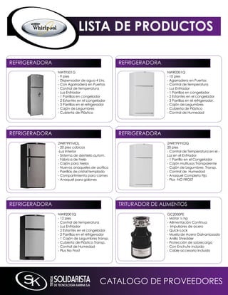 LISTA DE PRODUCTOS

REFRiGERADORA                                      REFRiGERADORA
                nWT9501G                                           nWR0001q
                - 9 pies                                           - 10 pies
                - Dispensador de agua 4 Ltrs.                      - Agarradera en Puertas
                - Con Agarradera en Puertas                        - Control de temperatura
                - Control de temperatura                           - Luz Enfriador
                - Luz Enfriador                                    - 1 Parrillas en congelador
                - 1 Parrillas en congelador                        - 2 Estantes en el congelador
                - 2 Estantes en el congelador                      - 3 Parrillas en el refrigerador,
                - 3 Parrillas en el refrigerador                   - Cajón de Legumbres
                - Cajón de Legumbres                               - Cubierta de Plástico
                - Cubierta de Plástico                             - Control de Humedad




REFRiGERADORA                                      REFRiGERADORA
                2WRT99YmDL                                         2WRT99YkDq
                - 20 pies cúbicos                                  20 pies
                -Luz interior                                      - Control de Temperatura en el -
                - Sistema de deshielo autom.                       Luz en el Enfriador
                - Fábrica de hielo                                 - 1 Parrilla en el Congelador
                - Cajón para hielos                                - Cajón multiusos Transparente
                - nuevos anaqueles de acrílico                     - Cajón de Legumbres Transp.
                - Parrillas de cristal templado                    - Control de Humedad
                - Compartimiento para carnes                       - Anaquel Completo Fijo
                - Anaquel para galones                             - Plus nO FROST




REFRiGERADORA                                      TRiTURADOR DE ALimEnTOS
                nWR2001q                                           GC2000PE
                - 12 pies                                          - motor ½ hp
                - Control de temperatura                           - Alimentación Continua
                - Luz Enfriador                                    - impulsores de acero
                - 2 Estantes en el congelador                      - quick-Lock
                - 2 Parrillas en el refrigerador                   - muela de Acero Galvaniozado
                - 1 Cajón de Legumbres transp.                     - Anillo Shredder
                - Cubierta de Plástico Transp.                     - Protección de sobrecarga
                - Control de Humedad                               - Con Enchufe incluido
                - Plus no Frost                                    - Cable accesorio incluido




                                            CATALOGO DE PROVEEDORES
 