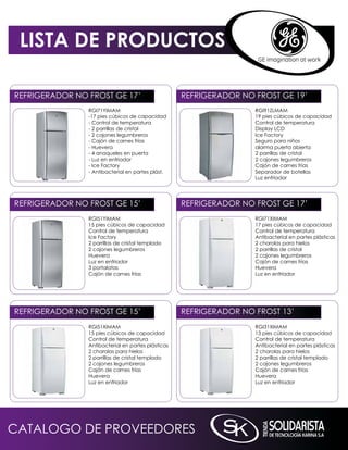 LISTA DE PRODUCTOS

REFRiGERADOR nO FROST GE 17’                        REFRiGERADOR nO FROST GE 19’
                RGi71YimAm                                          RGi91ZLmAm
                -17 pies cúbicos de capacidad                       19 pies cúbicos de capacidad
                - Control de temperatura                            Control de temperatura
                - 2 parrillas de cristal                            Display LCD
                - 2 cajones legumbreros                             ice Factory
                - Cajón de carnes frías                             Seguro para niños
                - Huevera                                           alarma puerta abierta
                - 4 anaqueles en puerta                             2 parrillas de cristal
                - Luz en enfriador                                  2 cajones legumbreros
                - ice Factory                                       Cajón de carnes frias
                - Antibacterial en partes plást.                    Separador de botellas
                                                                    Luz enfriador




REFRiGERADOR nO FROST GE 15’                        REFRiGERADOR nO FROST GE 17’
                RGi51YimAm                                          RGi71XimAm
                15 pies cúbicos de capacidad                        17 pies cúbicos de capacidad
                Control de temperatura                              Control de temperatura
                ice Factory                                         Antibacterial en partes plásticas
                2 parrillas de cristal templado                     2 charolas para hielos
                2 cajones legumbreros                               2 parrillas de cristal
                Huevera                                             2 cajones legumbreros
                Luz en enfriador                                    Cajón de carnes frías
                3 portalatas                                        Huevera
                Cajón de carnes frías                               Luz en enfriador




REFRiGERADOR nO FROST GE 15’                        REFRiGERADOR nO FROST 13’
                RGi51XimAm                                          RGi31XimAm
                15 pies cúbicos de capacidad                        13 pies cúbicos de capacidad
                Control de temperatura                              Control de temperatura
                Antibacterial en partes plásticas                   Antibacterial en partes plásticas
                2 charolas para hielos                              2 charolas para hielos
                2 parrillas de cristal templado                     2 parrillas de cristal templado
                2 cajones legumbreros                               2 cajones legumbreros
                Cajón de carnes frías                               Cajón de carnes frías
                Huevera                                             Huevera
                Luz en enfriador                                    Luz en enfriador




CATALOGO DE PROVEEDORES
 