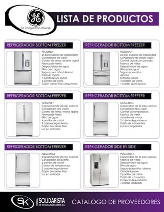 LISTA DE PRODUCTOS

REFRiGERADOR BOTTOm FREEZER                        REFRiGERADOR BOTTOm FREEZER
               PFmS5nJY                                             PGmS5PJY
               25 pies cúbicos de capacidad                         25 pies cúbicos de capacidad
               Congelador de cajón                                  Congelador de doble cajón
               Control de temp. exterior digital                    Control digital con pantalla
               Fábrica de hielos                                    Fábrica de hielos
               Despachador de agua                                  Despachador de agua
               Filtro para agua                                     Filtro para agua
               Seguro para niños/ Alarma                            Seguro para niños
               Enfriado rápido                                      Alarma
               1 parrilla quick Space                               Enfriado rápido
               4 parrillas de crista                                4 parrillas de cristal
               Cajón carnes frías y legumbres                       1 parrilla quick Space




REFRiGERADOR BOTTOm FREEZER                        REFRiGERADOR BOTTOm FREEZER
               GFmL2kEY                                             GDmL3kCX
               Capacidad de 22 pies cúbicos                         Capacidad de 23 pies cúbicos
               Congelador tipo cajón                                Congelador tipo cajón
               Control de temp. interior digital                    Control de temperatura
               Fabrica de hielos                                    Fabrica de hielos
               Filtro de agua                                       4 parrilas de cristal
               4 parrillas de cristal                               2 cajones legumbreros
               2 cajones legumbreros                                Cajón de carnes frías
               Cajón de carnes frías                                Luz en congelador
               Luz en enfriador




REFRiGERADOR BOTTOm FREEZER                        REFRiGERADOR SiDE BY SiDE
               GBmL0GAX                                             PSmL6RGXD
               Capacidad de 20 pies cúbicos                         Capacidad de 26 pies cúbicos
               Congelador de puerta                                 Fábrica de hielos
               3 parrillas de cristal                               Despachador de agua
               Control de temperatura                               Filtro de agua
               2 cajones legumbreros                                Seguro para niños, alarma
               Cajón de carnes frías                                Climate keeper
               Luz en enfriador                                     2 parrillas de cristal
                                                                    Cajón de carnes frías
                                                                    2 cajones legumbreros
                                                                    1 parrilla deslizable




                                          CATALOGO DE PROVEEDORES
 