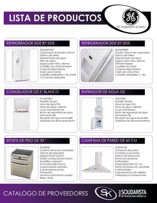 LISTA DE PRODUCTOS

REFRiGERADOR SiDE BY SiDE                                  REFRiGERADOR SiDE BY SiDE
                  GSmL6PGXE                                                 GLm25qEW
                  Capacidad de 26 pies cúbicos                              25 pies cúbicos de capacidad
                  Fábrica de hielos                                         Fábrica de hielos
                  Despachador de agua                                       Despachador de agua
                  Filtro de agua                                            Seguro para niños, alarma
                  Seguro para niños, alarma                                 Climate keeper
                  3 parrillas de cristal templad                            2 parrillas de cristal
                  2 cajones legumbreros                                     2 cajones legumbreros
                  Cajón para carnes                                         Cajón de carnes frías
                  3 parrillas deslizables/1 fija cristal                    3 parrillas deslizables y 1 fija
                  1/2 canasta deslizable




COnGELADOR GE 5’ BLAnCO                                    EnFRiADOR DE AGUA GE
                  FCm5FSWH                                                  GXCF05D
                  modelo de piso                                            modelo de piso
                  Llave de agua fría                                        Llave de agua fría
                  Llave de agua caliente                                    Llave de agua caliente
                  Luces indicadoras de                                      Luces indicadoras
                  Botón de seguridad de agua                                Botón de seguridad de agua
                  Termostato fijo                                           Termostato fijo
                  Receptor de agua removible                                Receptor de agua removible
                  Gabinete de almacenamiento                                Gabinete de almacenamiento




ESTUFA DE PiSO GE 30’’                                     CAmPAnA DE PARED GE 60 Cm
                  EG3099D                                                   CGP90144
                  Cubierta de acero inoxidable                              Campana de pared
                  Válvula de seguridad                                      Controles push button
                  Display Smart control                                     Sistema de extracción
                  Doble cavidad (Smart Oven)                                Extractora opcional
                  4 parrillas superiores                                    Purificadora
                  Encendido electrónico                                     Capacidad 450 m3 / hrs
                  4 quemadores estándar                                     Ducto de extracción ajustable
                  2 quemadores jumbo                                        3 velocidades
                  Termostato                                                Caja de extracción sellada
                  Ventana panorámica espejo                                 2 lámparas incandescentes
                  Reloj / timer




CATALOGO DE PROVEEDORES
 