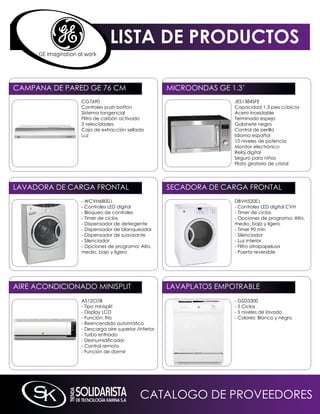 LISTA DE PRODUCTOS

CAmPAnA DE PARED GE 76 Cm                            miCROOnDAS GE 1.3’
                CG7690                                              JES1384SFE
                Controles push botton                               Capacidad 1.3 pies cúbicos
                Sistema tangencial                                  Acero inoxidable
                Filtro de carbón activado                           Terminado espejo
                3 velocidades                                       Gabinete negro
                Caja de extracción sellada                          Control de perilla
                Luz                                                 idioma español
                                                                    10 niveles de potencia
                                                                    monitor electrónico
                                                                    Reloj digital
                                                                    Seguro para niños
                                                                    Plato giratorio de cristal




LAVADORA DE CARGA FROnTAL                            SECADORA DE CARGA FROnTAL
                - WCVH6800J                                         DBVH520EJ
                - Controles LED digital                             - Controles LED digital CVH
                - Bloqueo de controles                              - Timer de ciclos
                - Timer de ciclos                                   - Opciones de programa: Alto,
                - Dispensador de detergente                         medio, bajo y ligero
                - Dispensador de blanqueador                        - Timer 90 min
                - Dispensador de suavizante                         - Silenciador
                - Silenciador                                       - Luz interior
                - Opciones de programa: Alto,                       - Filtro atrapapelusa
                medio, bajo y ligero                                - Puerta reversible




AiRE ACOnDiCiOnADO miniSPLiT                         LAVAPLATOS EmPOTRABLE
                AS12CDB                                             - GSD3300
                - Tipo minisplit                                    - 5 Ciclos
                - Display LCD                                       - 5 niveles de lavado
                - Función: frío                                     - Colores: Blanco y negro
                - Reencendido automático
                - Descarga aire superior /inferior
                - Turbo enfriado
                - Deshumidificador
                - Control remoto
                - Función de dormir




                                           CATALOGO DE PROVEEDORES
 