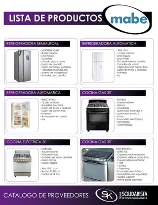 LISTA DE PRODUCTOS

REFRiGERADORA SEmiAUTOm.                        REFRiGERADORA AUTOmATiCA
                - mGD80WJCAm                                      - RmL11XJ
                - 8 pies cúbicos                                  - 11 pies cúbicos
                - practiagua                                      - practiagua
                - 2 parrillas                                     - practihielo
                - charola para carnes                             - Sist. enfriamiento maxifrío
                - botón de deshielo                               - 2 parrillas de cristal
                - cajón de frutas / verduras                      - cajón gourmet carnes frías
                - variedad de anaqueles                           - cajón de frutas y verduras
                - puerta del congelador                           - huevera
                - 6 niveles para parrillas                        - luz




REFRiGERADORA AUTOmATiCA                        COCinA GAS 30’’
                - RmT21XiTAm                                      - Em7665
                - 12 pies cúbicos                                 - 6 quemadores
                - 2 parrillas de cristal                          - blanco
                - Cajón de frutas y verduras                      - inoxidable
                - Cajón de carnes frías                           - quemador estándar 4
                - Huevera                                         - quemador jumbo 2
                - 4 anaqueles en puerta                           - horno
                - Luz                                             - Encendido electrónico
                                                                  - Termostáto
                                                                  - Autolimpieza




COCinA ELÉCTRiCA 30’’                           COCinA GAS 30’’
                - EmBS536J                                        DESCRiPCiÓn:
                - 4 quemadores                                    - SERiE 700
                - Vitrocerámica                                   - Capelo cristal templado
                - Cubierta de vidrio abatible                     - Cubierta sellada acero inox.
                - Horno termal                                    - 2 quemadores estándar
                - Display digital                                 - 1 deli
                                                                  - 1 jumbo
                - Alto 118.11 cm                                  - 1 triple ring
                - Ancho 75.88 cm                                  - Encendido electrónico
                - Fondo 66.99 cm                                  - Termostato con seguridad
                                                                  - Asador superior
                                                                  - Horno doble cavidad




CATALOGO DE PROVEEDORES
 