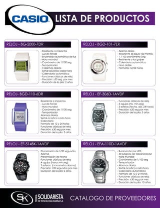LISTA DE PRODUCTOS

RELOJ - BG-2000-7DR                                RELOJ - BGD-101-7ER
                 - Resistente a impactos                            - Alarma diaria
                 - Luz de fondo                                     - Resistente al agua 100 metros
                 - Encendido automático de luz                      - 1 / 100 cronómetro Seg
                 - Hora mundial                                     - Resistente a los golpes
                 - Cronómetro de 1/100 seg                          - Calendario automático
                 - Temporizador                                     - Hora doble
                 - 5 alarmas diarias                                - Formatos 12/24 horas
                 - Señal acústica cada hora
                 - Calendario automático
                 - Funciones clásicas de reloj
                 - Precisión: ±30 seg. por mes
                 - Duración de la pila: 2 años




RELOJ- BGD-110-6DR                                 RELOJ - EF-306D-1AVDF
                 Resistente a impactos                              - Funciones clásicas de reloj
                 - Luz de fondo                                     - 3 agujas (hrs, min,seg)
                 - Hora mundial                                     - 3 esferas (fecha, día, 24 horas)
                 - Cronómetro de 1/100 seg.                         - Precisión: ±20 seg por mes
                 - Temporizador                                     - Duración de la pila: 3 años
                 Alarmas diarias
                 Señal acústica cada hora
                 Calendario
                 Formato de 12 y 24 horas
                 Funciones clásicas de reloj
                 Precisión: ±30 seg por mes
                 Duración de la pila: 3 años




RELOJ - EF-514Bk-1AVDF                             RELOJ - EFA-110D-1AVDF
                 Cronómetro de 1/20 segundos                        - iluminación por LED
                 Alarma                                             - 30 páginas de teleanotación
                 Presentación de fecha                              - Hora mundial
                 Funciones clásicas de reloj                        - Cronómetro de 1/100 seg
                 4 agujas (horas,min,seg)                           - Temporizador
                 3 esferas (cronometro,alarma)                      - Alarmas diarias
                 Precisión: ±20 segundos por mes                    - Señal acústica cada hora
                 Duración de la pila: 2 años                        - Calendario automático
                                                                    - Formato de 12 y 24 horas
                                                                    - Funciones clásicas de reloj
                                                                    - Precisión: ±30 seg por mes
                                                                    - Duración de la pila: 10 años




                                          CATALOGO DE PROVEEDORES
 