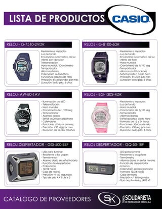LISTA DE PRODUCTOS

RELOJ - G-7510-2VDR                                    RELOJ - G-8100-6DR
                   Resistente a impactos                                - Resistente a impactos
                   Luz de fondo                                         - Luz de fondo
                   Encendido automático de luz                          - Encendido automático de luz
                   Alerta por vibración                                 - Alerta de flash
                   Teleanotación                                        - Hora mundial
                   Hora mundial / Cronómetro                            - Cronómetro de 1/100 seg
                   Temporizador                                         - Temporizador
                   Alarmas diarias                                      - Alarmas multifunciones
                   Calendario automático                                - Señal acústica cada hora
                   Funciones clásicas de reloj                          - Precisión: ±15 seg por mes
                   Precisión: ±15 segundos por mes                      - Duración de la pila: 5 años
                   Duración de la pila: 5 años




RELOJ- AW-80-1AV                                       RELOJ - BG-1302-4DR
                   - iluminación por LED                                - Resistente a impactos
                   - Teleanotación                                      - Luz de fondo
                   - Hora mundial                                       - Hora mundial
                   - Cronómetro de 1/100 seg                            - Cronómetro de 1/100 seg
                   - Temporizador                                       - Temporizador
                   - Alarmas diarias                                    - Alarmas diarias
                   - Señal acústica cada hora                           - Señal acústica cada hora
                   - Calendario                                         - Formato de 12 y 24 horas
                   - Funciones clásicas de reloj                        - Funciones clásicas de relo
                   - Precisión: ±30 seg por mes                         - Precisión: ±30 seg por mes
                   - Duración de la pila: 10 años                       - Duración de la pila: 3 años




RELOJ DESPERTADOR - Gq-500-8EF                         RELOJ DESPERTADOR - Gq-50-1EF
                   - LED para iluminar                                  - LED para iluminar
                   - Resistente a los golpes                            - Resistente a los golpes
                   - Termómetro                                         - Termómetro
                   - Alarma diaria sin señal horaria                    - Alarma diaria sin señal horaria
                   - Función de despertador                             - Función de despertador
                   - Calendario                                         - Linterna
                   - 12/24 horas                                        - Calendario preprogramado
                   - Caja de resina                                     - Formato 12/24 horas
                   - Precisión +/- 60 segundos                          - Caja de resina
                   - Tipo de pila AA / LR6 x 2                          - Precisión +/- 60 segundos
                                                                        - Tipo de pila AAA / LR03 x2




CATALOGO DE PROVEEDORES
 