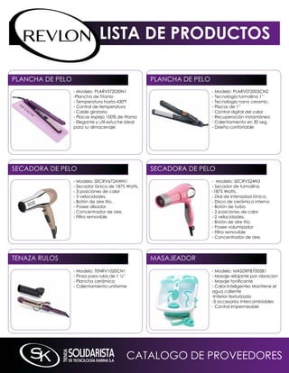 LISTA DE PRODUCTOS

PLAnCHA DE PELO                                     PLAnCHA DE PELO
                  - modelo: PLARVST2030n1                             - modelo: PLARVST2003Cn2
                  -Plancha de Titanio                                 - Tecnología turmalina 1’’
                  - Temperatura hasta 430ºf                           - Tecnología nano ceramic.
                  - Control de temperatura                            - Placas de 1”
                  - Cable giratorio                                   - Control digital del calor
                  - Placas espejo 100% de titanio                     - Recuperación instantánea
                  - Elegante y util estuche ideal                     - Calentamiento en 30 seg.
                  para su almacenaje                                  - Diseño confortable




SECADORA DE PELO                                    SECADORA DE PELO
                  - modelo: SECRV672AWn1                              - modelo: SECRV524n3
                  - Secador iónico de 1875 Watts.                     - Secador de turmalina
                  - 3 posiciones de calor                             -1875 Watts.
                  - 3 velocidades.                                    - Dial de intensidad iónica.
                  - Botón de aire frío.                               - Disco de cerámica interno
                  - Posee alisador                                    - Botón de turbo
                  - Concentrador de aire.                             - 2 posiciones de calor
                  - Filtro removible                                  - 2 velocidades.
                                                                      - Botón de aire frío.
                                                                      - Posee volumizador
                                                                      - Filtro removible
                                                                      - Concentrador de aire.




TEnAZA RULOS                                        mASAJEADOR
                  - modelo: TEnRV1020Cn1                              - modelo: mASDRFB7005B1
                  - Pinza para rulos de 1 ½”                          - masaje relajante por vibracion
                  - Plancha cerámica                                  - Masaje tonificante
                  - Calentamiento uniforme                            - Calor inteligentes mantiene el
                                                                      agua caliente
                                                                      -interior texturizado
                                                                      -3 accesorios intercambiables
                                                                      - Control impermeable




                                           CATALOGO DE PROVEEDORES
 