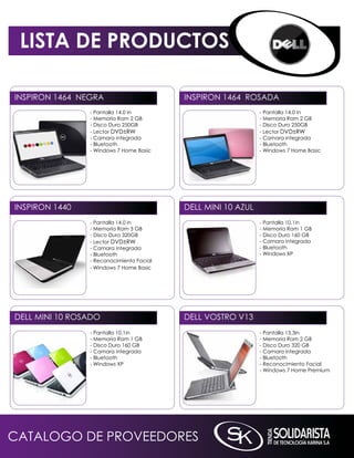 LISTA DE PRODUCTOS

inSPiROn 1464 nEGRA                       inSPiROn 1464 ROSADA
                - Pantalla 14.0 in                            - Pantalla 14.0 in
                - memoria Ram 2 GB                            - memoria Ram 2 GB
                - Disco Duro 250GB                            - Disco Duro 250GB
                - Lector DVD±RW                               - Lector DVD±RW
                - Camara integrada                            - Camara integrada
                - Bluetooth                                   - Bluetooth
                - Windows 7 Home Basic                        - Windows 7 Home Basic




inSPiROn 1440                             DELL mini 10 AZUL
                - Pantalla 14.0 in                            - Pantalla 10.1in
                - memoria Ram 3 GB                            - memoria Ram 1 GB
                - Disco Duro 320GB                            - Disco Duro 160 GB
                - Lector DVD±RW                               - Camara integrada
                - Camara integrada                            - Bluetooth
                - Bluetooth                                   - Windows XP
                - Reconocimiento Facial
                - Windows 7 Home Basic




DELL mini 10 ROSADO                       DELL VOSTRO V13
                - Pantalla 10.1in                             - Pantalla 13.3in
                - memoria Ram 1 GB                            - memoria Ram 2 GB
                - Disco Duro 160 GB                           - Disco Duro 320 GB
                - Camara integrada                            - Camara integrada
                - Bluetooth                                   - Bluetooth
                - Windows XP                                  - Reconocimiento Facial
                                                              - Windows 7 Home Premium




CATALOGO DE PROVEEDORES
 