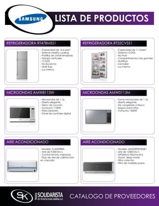 LISTA DE PRODUCTOS

REFRiGERADORA RT47BmSS1                          REFRiGERADORA RT32CVSS1
               - Capacidad de 16.6 pies³                        - Capacidad de 11.3 pies³
               - Sistema healthy cooling                        - Sistema i-COOL
               - Parrillas de cristal templado                  - no Frost
               - manijas verticales                             - Compartimientos mas grandes
               - i-COOL                                         - Multiflujo
               - no Escarcha                                    - icemaker
               - Multi flujo                                    - Luz interna
               - Luz interna




miCROOnDAS AmW8113W                              miCROOnDAS AmW0113m
               - microondas de 1.1p                             - horno microondas de 1.1p
               - Diseño elegante                                - diseño elegante
               - menú de cocción                                - De congelado a fresco
               - Consumo 1100W                                  - Seguro para niños
               - Plato Giratorio                                - Consumo 1600W
               - Panel de controles digital




AiRE ACOnDiCiOnADO                               AiRE ACOnDiCiOnADO
               - modelo: A-AS09RBA                              - modelo: mASDRFB7005B1
               - Aire de 9,000 btu’s                            - aire de 12000 btu’s
               - Control remoto mejorado                        - mPi(micro Plasma ion)
               - Flujo de aire de calefacción                   - Good’ sleep mode
               en cascada                                       - Filtro catechin
                                                                - Filtro de multiples pasos




                                          CATALOGO DE PROVEEDORES
 