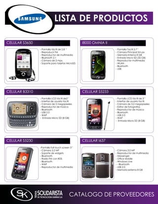 LISTA DE PRODUCTOS

CELULAR S3650                                      i8000 OmniA ii
                - Pantalla táctil de 2.8 ‘‘                         - Pantalla Tactil 3.7’’
                - Reproducir Fm                                     - Cámara Principal 5m.px
                - Reproductor de multimedia                         - memoria interna 8 GB
                - Bluetooth 2.1                                     - Entrada micro SD (32 GB)
                - Cámara de 2 mpx.                                  - Reproductor multimedia
                - Soporte para tarjetas microSD.                    - WLAn
                                                                    - Bluetooth
                                                                    - USB




CELULAR B3310                                      CELULAR S5233
                - Pantalla LCD táctil de2’’                         - Pantalla LCD táctil de 3’’
                - interfaz de usuario tactil                        - interfaz de usuario tactil
                - Cámara de 2 megapixeles                           - Cámara de 3,2 megapixeles
                - Reproductor de música                             - Editor de fotografías
                - Bluetooth                                         - Reproductor de música
                - USB 2.0                                           - Bluetooth
                - WAP                                               - USB 2.0
                - Entrada micro SD (8 GB)                           - WAP
                                                                    - Entrada micro SD (8 GB)




CELULAR S5230                                      CELULAR i637
                -Pantalla full touch screen 3’’
                - Cámara 3.2 mP                                     - Cámara 3.0 mP
                - Soporte de widgets                                - Reproductor de multimedia
                - Bluetooth                                         - messenger
                - Radio Fm con RDS                                  - Office Mobile
                - Bluetooth                                         - Windows Live
                - WAP                                               - - Bluetooth
                - Reproductor de multimedia                         - USB 2.0
                                                                    - memoria externa 8 GB




                                           CATALOGO DE PROVEEDORES
 