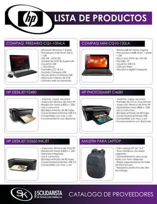 LISTA DE PRODUCTOS

COmPAq PRESARiO Cq1-1004LA                            COmPAq mini Cq10-120LA
                   - microsoft Windows 7 Starter                      - Windows® XP Home original
                   - Procesador intel Atom D410                       - Procesador intel® Atom 1.6GHz
                   - 1 GB                                             - 1 GB
                   - 320 GB - SATA 3G                                 - Disco duro SATA de 160 GB
                   - Unidad de DVD 8x Supermulti                      - Pantalla 10’
                   - 4 puertos USB                                    - 3 puertos USB 2.0
                   - 1 micrófono                                      - Cámara Web
                   - Pantalla LCD 18.5 in                             - micrófono digital integrado
                   - Teclado Compaq USB
                   - mouse óptico Compaq USB
                   - Altavoces internos de 2 W
                   - Cámara web incorporada




HP DESkJET F2480                                      HP PHOTOSmART C4680
                   - imprime, copia, escanea                          - imprime, copia, escanea
                   - inyección térmica de tinta HP                    - Pantalla de 3,7cm TouchSmart
                   - Resolución hasta 4.800 x 1.200                   - inyección térmica de tinta HP
                   - Usa 2 cartuchos                                  - Optimizada hasta 4800 x 1200
                   - Bandeja entrada de 80 hojas                      - Usa 2 cartuchos
                   - Conectividad estándar USB 2.0                    - Bandeja entrada de 80 hojas
                   - Compatible con mac y win                         - Conectividad estándar USB
                   - Funcionamiento con 4botones                      - Compatible con mac y win
                                                                      - Funcionamiento con 4botones




HP DESkJET D2660 inkJET                               mALETin PARA LAPTOP
                   - inyección térmica de tinta HP                    - Para Laptop HP de 15.4’’
                   - Resolución hasta 4.800 x 1.200                   - Asas metálicas circulares
                   - memoria integrada                                colgantes
                   - Usa 2 cartuchos                                  - Compartimiento ultra acoji-
                   - Bandeja entrada de 80 hojas                      nado con forro afelpado
                   - Conectividad estándar USB 2.0                    - Bolsas organizadoras frontales
                   - Compatible con mac y win                         de fácil acceso
                                                                      - neopreno protectivo de alta
                                                                      tecnología




                                            CATALOGO DE PROVEEDORES
 