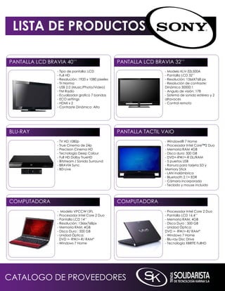 LISTA DE PRODUCTOS

PAnTALLA LCD BRAViA 40’’                             PAnTALLA LCD BRAViA 32’’
                 - Tipo de pantalla: LCD                              - modelo kLV-32L500A
                 - Full HD                                            - Pantalla LCD 32’’
                 - Resolución: 1920 x 1080 pixeles                    - Resolución: 1366X768 px
                 - Tri norma                                          - Resolución de contraste:
                 - USB 2.0 (music/Photo/Video)                        Dinámico 30000:1
                 - Fm Radio                                           - Angulo de visión: 178
                 - Ecualizador grafico 7 bandas                       - Sistema de sonido estéreo y 2
                 - ECO settings                                       altavoces
                 - HDmi x 2                                           - Control remoto
                 - Contraste Dinámico: Alto




BLU-RAY                                              PAnTALLA TACTiL VAiO
                 - TV HD 1080p                                        - Windows® 7 Home
                 - True Cinema de 24p                                 - Procesador intel Core™2 Duo
                 - Precision Cinema HD                                - memoria RAm 4GB
                 - Tecnología Deep Colour                             - Disco duro: 500 GB
                 - Full HD Dolby TrueHD                               - DVD+-RW/+-R DL/RAm
                 - Bitstream / Sonido Surround                        - 5 puertos USB
                 - BRAViA Sync                                        - Ranura para tarjeta SD y
                 - BD-Live                                            memory Stick
                                                                      - LAn inalámbrica
                                                                      - Bluetooth 2.1+ EDR
                                                                      - Cámara incorporada
                                                                      - Teclado y mouse incluido




COmPUTADORA                                          COmPUTADORA
                 - modelo VPCCW15FL                                   - Procesador intel Core 2 Duo
                 - Procesador intel Core 2 Duo                        - Pantalla LCD 16.4’’
                 - Pantalla LCD 14’’                                  - memoria RAm: 4GB
                 - Resolución: 1366x768px                             - Disco Duro : 500 GB
                 - memoria RAm: 4GB                                   - Unidad Óptica:
                 - Disco Duro : 500 GB                                DVD +- RW/+-R/ RAm*
                 - Unidad Óptica:                                     - Windows 7 Home
                   DVD +- RW/+-R/ RAm*                                - Blu-ray Disc Drive
                 - Windows 7 Home                                     - Tecnología XBRiTE FullHD




CATALOGO DE PROVEEDORES
 