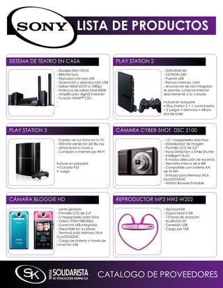 LISTA DE PRODUCTOS

SiSTEmA DE TEATRO En CASA                            PLAY STATiOn 2
                 - modelo DAV-TZ210                                   - DVD-ROm 4X.
                 - BRAViA Sync                                        - CD-ROm 24X.
                 - Reproducción por USB                               - Puertos USB
                 - Grabación y reproducción USB                       - Ranura memory card
                 - Salida HDmi (DVD a 1080p)                          - el conector de red integrado
                 - Potencia de salida total 600W                      te permite conectar internet
                 - Amplificador digital S-Master-                     directamente a tu consola
                 - Función HDmi™ CEC
                 -                                                    incluye en paquete
                 -                                                    • Play Station 2 + 1 control extra
                                                                      + 2 juegos + memoria + Alfom-
                                                                      bra de baile




PLAY STATiOn 3                                       CámARA CYBER-SHOT DSC 2100
                 - Puedes ver tus fotos en tu TV                      - 12,1 megapíxeles efectivos
                 - Disfrutar del lector de Blu-ray                    - Estabilizador de imagen
                 - Almacenar tu música                                - Pantalla LCD de 3,0”
                 - Conexión a internet por Wi-Fi                      - Face Detection y Smile Shutter
                                                                      - intelligent Auto
                                                                      - 8 modos selección de escenas
                 incluye en paquete                                   - memoria interna de 6 mB
                 • Consola PS3                                        - Compatible con batería AA
                 • Juego                                              de ni mH
                                                                      - Entrada para memory Stick
                                                                      Duo/SD/SDHC
                                                                      - motion Browser Portable




CámARA BLOGGiE HD                                    REPRODUCTOR mP3 nWZ-W202
                 - Lente giratorio                                    - mp3 portátil
                 - Pantalla LCD de 2.4”                               - Capacidad 2 GB
                 - 5 megapíxeles para fotos                           - 12 horas de duración
                 - Video:1920x1080(30p)                               - Audífonos EX
                 - Conector USB integrado                             - Conexión USB
                 - Disponible en 4 colores                            - Carga por USB
                 - Terminal para memory Stick
                 Duo/SD/SDHC
                 - Carga de batería a través de
                 conector USB




                                             CATALOGO DE PROVEEDORES
 