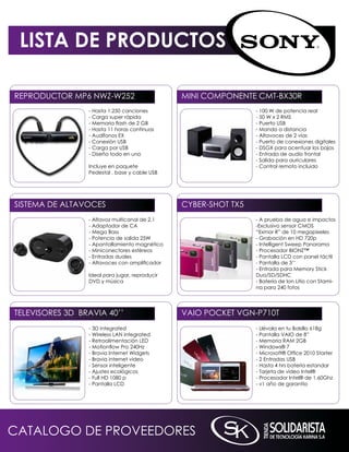 LISTA DE PRODUCTOS

REPRODUCTOR mP6 nWZ-W252                        mini COmPOnEnTE CmT-BX30R
                 - Hasta 1.250 canciones                         - 100 W de potencia real
                 - Carga super rápida                            - 50 W x 2 RmS
                 - Memoria flash de 2 GB                         - Puerto USB
                 - Hasta 11 horas continuas                      - mando a distancia
                 - Audífonos EX                                  - Altavoces de 2 vías
                 - Conexión USB                                  - Puerto de conexiones digitales
                 - Carga por USB                                 - DSGX para acentuar los bajos
                 - Diseño todo en uno                            - Entrada de audio frontal
                                                                 - Salida para auriculares
                 incluye en paquete                              - Control remoto incluido
                 Pedestal , base y cable USB




SiSTEmA DE ALTAVOCES                            CYBER-SHOT TX5
                 - Altavoz multicanal de 2.1                     - A prueba de agua e impactos
                 - Adaptador de CA                               -Exclusivo sensor CmOS
                 - mega Bass                                     “Exmor R” de 10 megapixeles
                 - Potencia de salida 25W                        - Grabación en HD 720p
                 - Apantallamiento magnético                     - intelligent Sweep Panorama
                 - miniconectores estéreos                       - Procesador BiOnZ™
                 - Entradas duales                               - Pantalla LCD con panel táctil
                 - Altavoces con amplificador                    - Pantalla de 3’’
                                                                 - Entrada para memory Stick
                 ideal para jugar, reproducir                    Duo/SD/SDHC
                 DVD y música                                    - Batería de ion Litio con Stami-
                                                                 na para 240 fotos




TELEViSORES 3D BRAViA 40’’                      VAiO POCkET VGn-P710T
                 - 3D integrated                                 - Llévala en tu Bolsillo 618g
                 - Wireless LAn integrated                       - Pantalla VAiO de 8”
                 - Retroalimentación LED                         - memoria RAm 2GB
                 - Motionflow Pro 240Hz                          - Windows® 7
                 - Bravia internet Widgets                       - Microsoft® Office 2010 Starter
                 - Bravia internet video                         - 2 Entradas USB
                 - Sensor inteligente                            - Hasta 4 hrs bateria estandar
                 - Ajustes ecológicos                            - Tarjeta de video intel®
                 - Full HD 1080 p                                - Procesador intel® de 1.60Ghz
                 - Pantalla LCD                                  - v1 año de garantía




CATALOGO DE PROVEEDORES
 