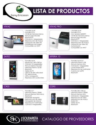 LISTA DE PRODUCTOS

ViVAZ                                 ViVAZ PRO
        - Pantalla tactil                         - Pantalla tactil
        - Pantalla 3.2 in                         - Pantalla 3.2 in
        - 72 mB de memoria interna                - Con teclado qWERTY
        - Ranura para microSD                     - 72 mB de memoria interna
        - Bluetooth™                              - Ranura para microSD
        - Cámara 8.1 megapixeles                  - Bluetooth™
        - Reproducción de música                  - Cámara 5.1 megapixeles
        - Grabación de video HD                   - Reproducción de música
        - Estabilizador de imagen                 - Grabación de video HD
        - Compatible con Win7                     - Autorotación
                                                  - Compatible con Win7




SATiO                                 XPERiA 10
        - Pantalla táctil                         - Pantalla táctil 3.0’’
        - Resolución: 640 x 360 px                - memoria interna 1GB
        - Cámara 12 megapixeles                   - Ranura memory stick
        - Ranura tarjetas microSD                 - Cámara 8,1 megapíxeles
        - memoria interna: 32 GB                  - conectividad Wi-Fi
        - Bluetooth                               - Reproductor de multimedia
        - Salida de TV                            - Cuenta con aGPS
        - USB 2.0 de alta velocidad               - Bluetooth
        - PC Aplicaciones
        - GPS y navegación
        - Reproducción audio/video




C903                                  C095
        - Pantalla 3.2’’                          - Pantalla 240 x 320 px
        - memoria interna 130mB                   - memoria interna 160mB
        - Ranura memory Stick micro               - Ranura memory stick
        - Bluetooth                               - Cámara 8,1 megapíxeles
        - Wayfinder Navigator                     - Reproductor de vídeo
        - Reproducción de vídeo                   - Reproductor de música
        - navegador de internet                   - Radio Fm
        - Reproductor multimedia                  - Salida de TV
        - Cámara 5 megapixeles                    - Bluetooth




                                CATALOGO DE PROVEEDORES
 
