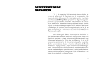 LA MATANZA DE LA
BLANQUITA
                  “El 19 de mayo de 1928 aconteció, dentro de los te-
        rrenos de la hacienda de Trancoso, uno de los episodios más
        trascendentes y dolorosos en la historia de nuestro municipio:
        la matanza de La Blanquita, la ejecución de 18 pastores y cam-
        pesinos, cuyo pecado fue pretender independizarse de la tute-
        la de la hacienda, mediante el trabajo honrado de sus propias
        tierras. Estos campesinos agrupados en el “Sindicato de Pastores
        y Agricultores de Trancoso”, eran férreos defensores de las de las
        ideas revolucionarias y precursores del movimiento agrarista en
        Trancoso y la región.

                  En la madrugada del día 19 de mayo de 1928, en el lu-
        gar donde se encontraban asentados los agraristas, llegó una
        partida de hombres a caballo al mando del General Cristero José
        Velasco y al grito de ¡Viva Cristo Rey! Acribillaron a 18 de los 22
        campesinos peticionarios de tierras. La matanza fue encarniza-
        da: los sacaron de sus chozas y mataron a los jefes de familia
        frente a sus hijos y esposas. Un par de hermanos, también agra-
        ristas, fueron muertos cuando dormían. A seis de los 18 los saca-
        ron del lugar y los fueron matando por el camino, los arrastraron,
        los torturaron y los fueron tirando en el trayecto hasta llegar a un
        lugar denominado la mesilla de Tolosa.


                                                                          8
 