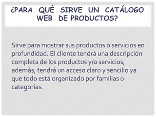 ¿PARA QUÉ SIRVE UN CATÁLOGO
      WEB DE PRODUCTOS?


Sirve para mostrar sus productos o servicios en
profundidad. El cliente tendrá una descripción
completa de los productos y/o servicios,
además, tendrá un acceso claro y sencillo ya
que todo está organizado por familias o
categorías.
 