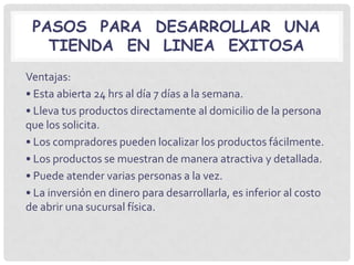 PASOS PARA DESARROLLAR UNA
   TIENDA EN LINEA EXITOSA
Ventajas:
• Esta abierta 24 hrs al día 7 días a la semana.
• Lleva tus productos directamente al domicilio de la persona
que los solicita.
• Los compradores pueden localizar los productos fácilmente.
• Los productos se muestran de manera atractiva y detallada.
• Puede atender varias personas a la vez.
• La inversión en dinero para desarrollarla, es inferior al costo
de abrir una sucursal física.
 