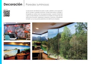 Decoración Paredes luminosas
La decoración de interiores ha dado un salto cualitativo con la aparición
de los murales y paredes luminosas. Fondos decorativos, paisajes y
fotografías se vuelven aún más espectaculares, cuando a través de
cajas con leds interiores, los iluminamos al completo. Sin ningún tipo de
restricción en tamaño, adaptados a esquinas y columnas, y panelando
también con luz las puertas existentes si el cliente así lo requiere.
Más info
 