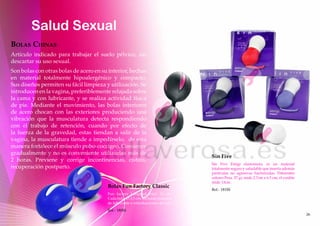 Salud Sexual
boLAs chinAs
Artículo indicado para trabajar el suelo pélvico, sin
descartar su uso sexual.
Son bolas con otras bolas de acero en su interior, hechas
en material totalmente hipoalergénico y compacto.
Sus diseños permiten su fácil limpieza y utilización. Se
introducen en la vagina, preferiblemente relajada sobre
la cama y con lubricante, y se realiza actividad física
de pie. Mediante el movimiento, las bolas interiores
de acero chocan con las exteriores produciendo una
vibración que la musculatura detecta respondiendo
con el trabajo de retención, cuando por efecto de
la fuerza de la gravedad, estas tiendan a salir de la
vagina, la musculatura tiende a impedírselo, de esta
manera fortalece el músculo pubo-coccigeo. Comience
gradualmente y no es conveniente utilizarlas más de
                                                                                 Sin Five
2 horas. Previene y corrige incontinencias, cistitis,
                                                                                 Sin Five Emigi elastomero, es un material
recuperación postparto.                                                          totalmente seguro y saludable que inserta además
                                                                                 partículas no agresivas bactericidas. Diferentes
                                                                                 colores Pesa. 57 gr, mide 2.7cm x 6.5 cm, el cordón
                                                                                 mide 13cm.
                                        Bolas Fun Factory Classic
                                                                                 Ref.- 181SS
                                        Fun factory Longitud total: 10 cm.
                                        Cada bola: Ø 3,5 cm. Incluido: muestra
                                        de lubricante e introducciones de uso.
                                        Ref.- 180SS
                                                                                                                                       26
 