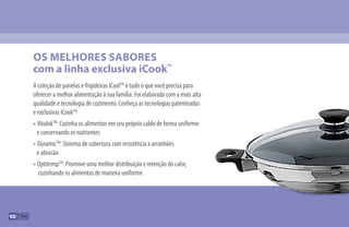 A coleção de panelas e frigideiras ICoolTM
é tudo o que você precisa para
oferecer a melhor alimentação à sua família. Foi elaborada com a mais alta
qualidade e tecnologia de cozimento. Conheça as tecnologias patenteadas
e exclusivas ICookTM
• VitalokTM
: Cozinha os alimentos em seu próprio caldo de forma uniforme
e conservando os nutrientes
• DuramicTM
: Sistema de cobertura com resistência a arranhões
e abrasão
• OptitempTM
: Promove uma melhor distribuição e retenção do calor,
cozinhando os alimentos de maneira uniforme
OS MELHORES SABORES
com a linha exclusiva iCook™
100
 