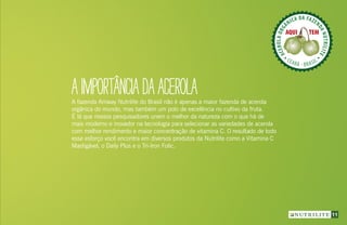 11
A fazenda Amway Nutrilite do Brasil não é apenas a maior fazenda de acerola
orgânica do mundo, mas também um polo de excelência no cultivo da fruta.
É lá que nossos pesquisadores unem o melhor da natureza com o que há de
mais moderno e inovador na tecnologia para selecionar as variedades de acerola
com melhor rendimento e maior concentração de vitamina C. O resultado de todo
esse esforço você encontra em diversos produtos da Nutrilite como a Vitamina C
Mastigável, o Daily Plus e o Tri-Iron Folic.
AIMPORTÂNCIADAACEROLA
ACEROLAORG
ÂNICA DA FAZEN
DANUTRILITE
CEARÁ  BRASIL
ACEROLABRAS
ILEIRA DA FAZE
NDANUTRILITE
UBAJARA  CEARÁ
ACEROLABRAS
ILEIRA DA FAZE
NDANUTRILITE
UBAJARA  CEARÁ
 